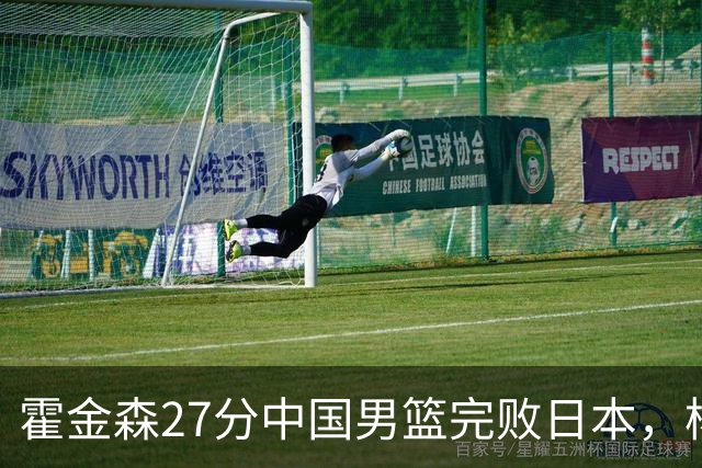 霍金森27分中国男篮完败日本，杨瀚森被完爆不值得托付